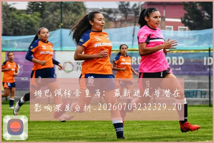 姆巴佩转会皇马:最新进展与潜在影响深度分析_20260703232329_20260720190941