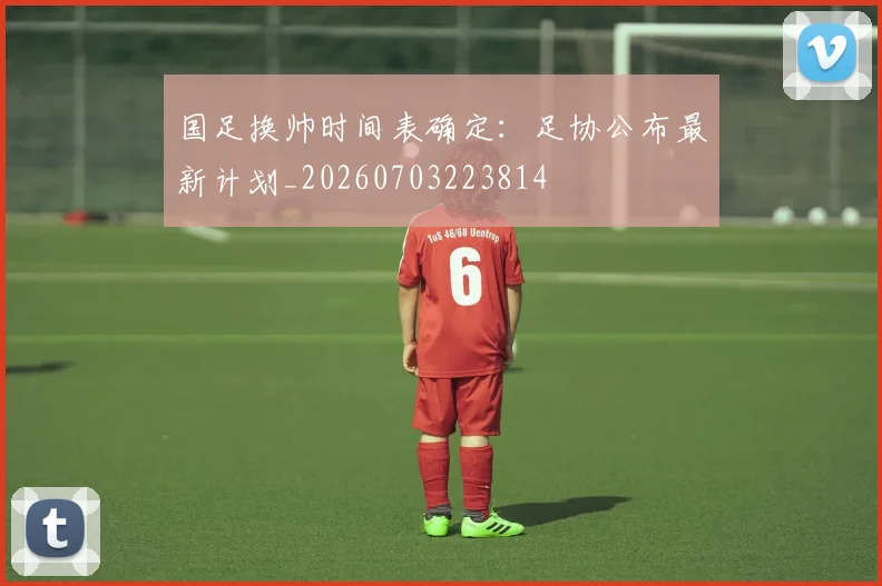 国足换帅时间表确定:足协公布最新计划_20260703223814