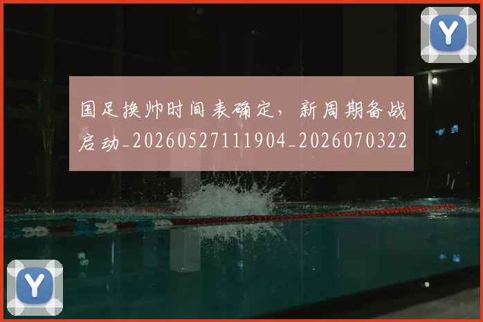 国足换帅时间表确定，新周期备战启动_20260527111904_20260703223813