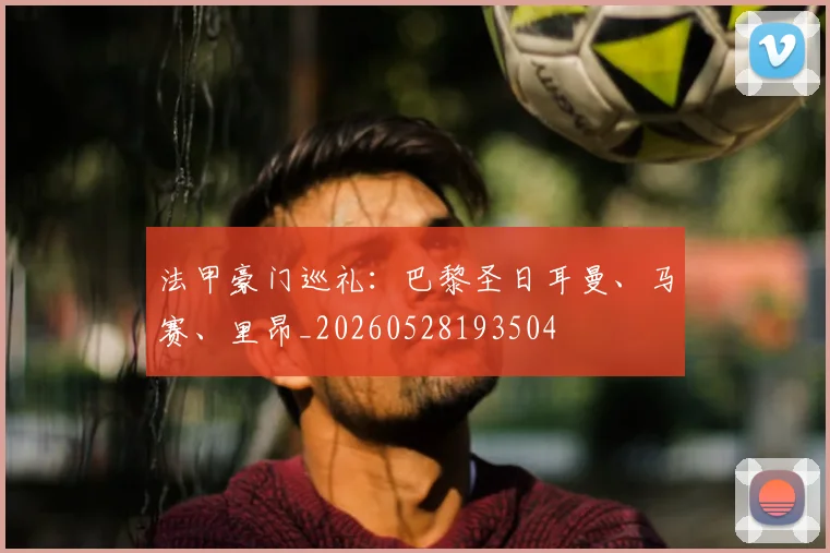 法甲豪门巡礼:巴黎圣日耳曼、马赛、里昂_20260528193504