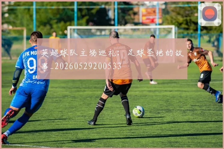 英超球队主场巡礼：足球圣地的故事_20260529200533