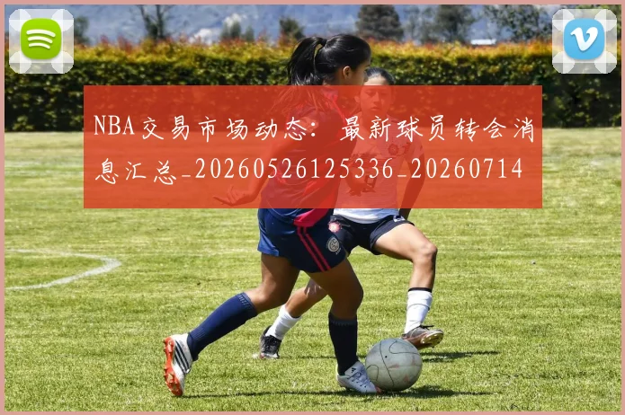 NBA交易市场动态：最新球员转会消息汇总_20260526125336_20260714204902