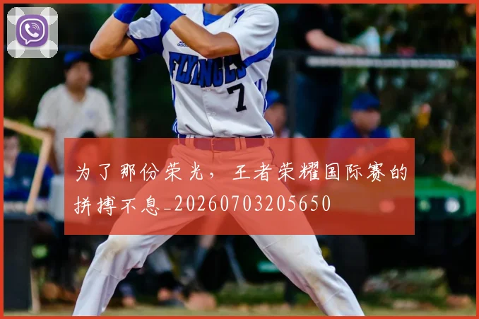 为了那份荣光,王者荣耀国际赛的拼搏不息_20260703205650