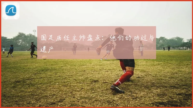 国足历任主帅盘点:他们的功过与遗产