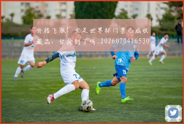 价格飞涨!女足世界杯门票已成收藏品,你抢到了吗_20260704165301