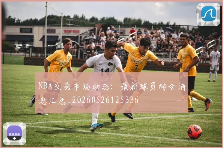 NBA交易市场动态：最新球员转会消息汇总_20260526125336