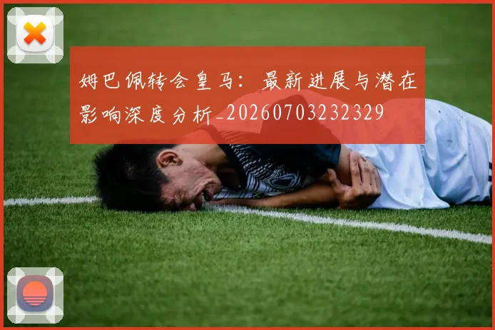 姆巴佩转会皇马：最新进展与潜在影响深度分析_20260703232329