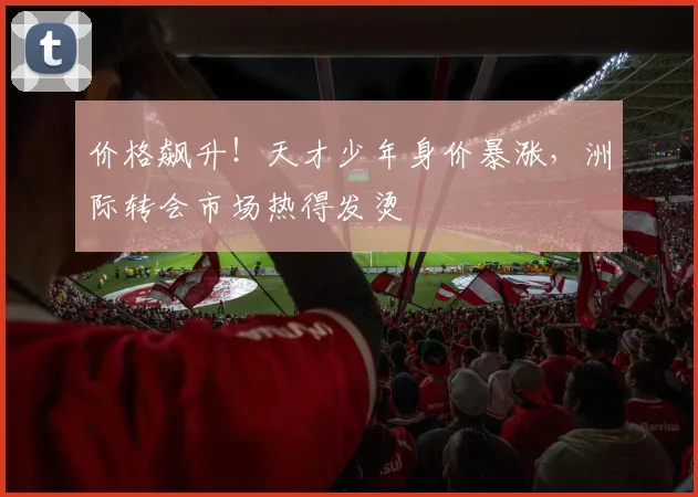 价格飙升!天才少年身价暴涨,洲际转会市场热得发烫