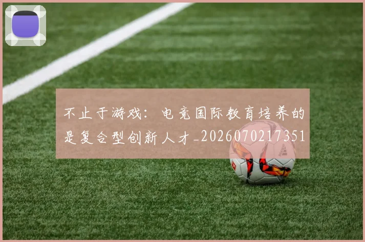 不止于游戏:电竞国际教育培养的是复合型创新人才_20260702173517_20260715185819