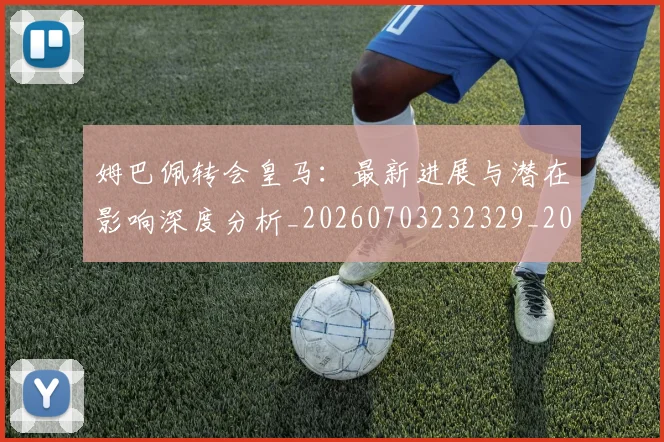 姆巴佩转会皇马:最新进展与潜在影响深度分析_20260703232329_20260720190941