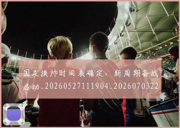国足换帅时间表确定，新周期备战启动_20260527111904_20260703223813