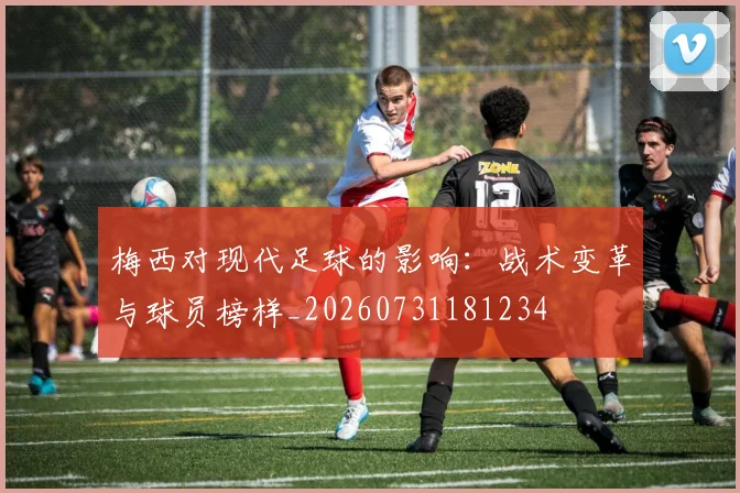 梅西对现代足球的影响：战术变革与球员榜样_20260731181234