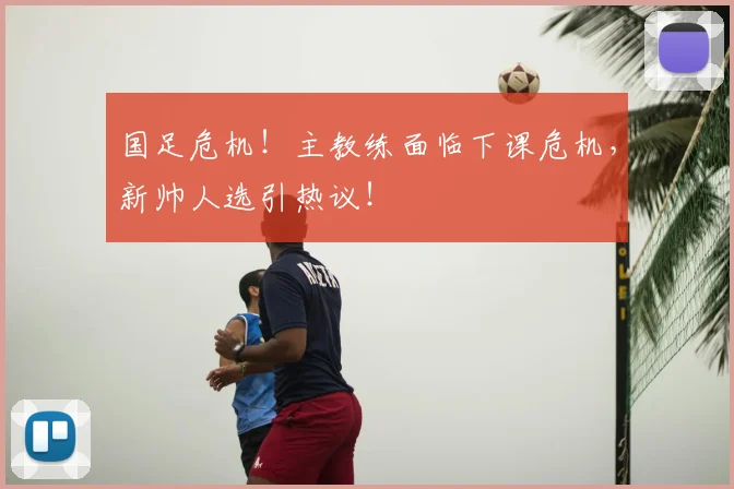 国足危机!主教练面临下课危机,新帅人选引热议!