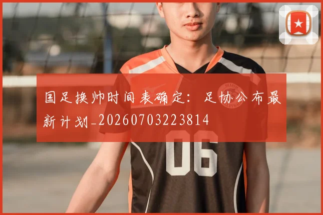 国足换帅时间表确定:足协公布最新计划_20260703223814