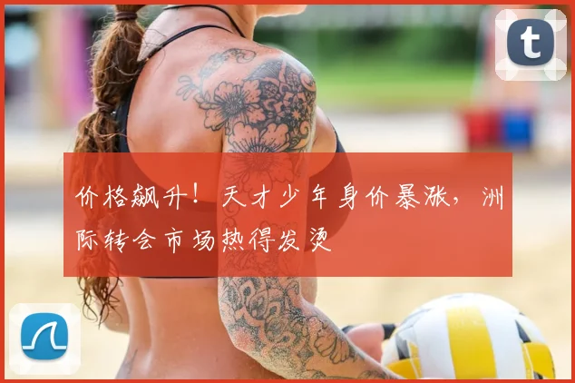 价格飙升!天才少年身价暴涨,洲际转会市场热得发烫