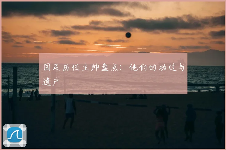 国足历任主帅盘点:他们的功过与遗产