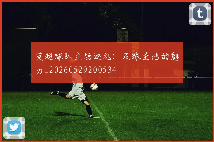 英超球队主场巡礼:足球圣地的魅力_20260529200534