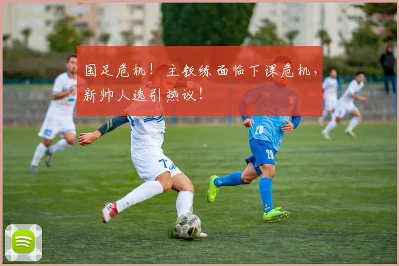 国足危机!主教练面临下课危机,新帅人选引热议!